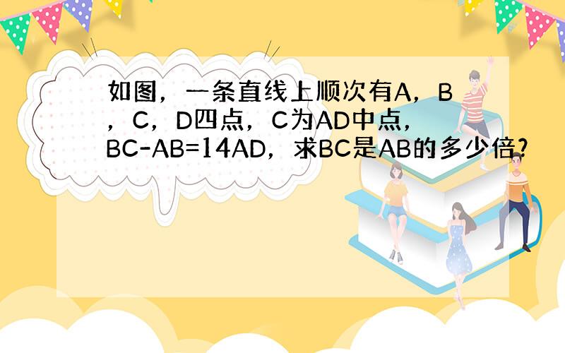 如图，一条直线上顺次有A，B，C，D四点，C为AD中点，BC-AB=14AD，求BC是AB的多少倍？