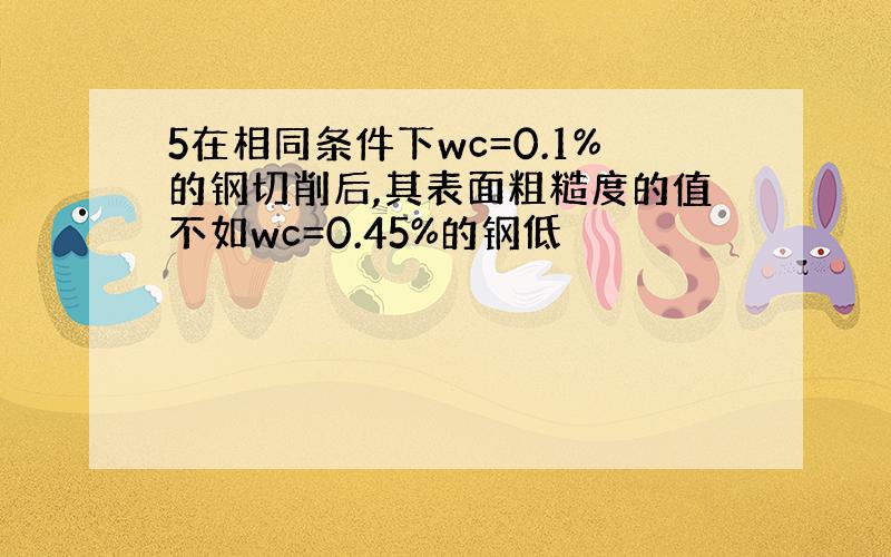 5在相同条件下wc=0.1%的钢切削后,其表面粗糙度的值不如wc=0.45%的钢低
