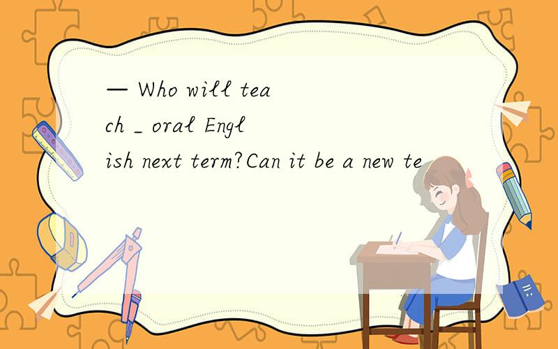 — Who will teach _ oral English next term?Can it be a new te