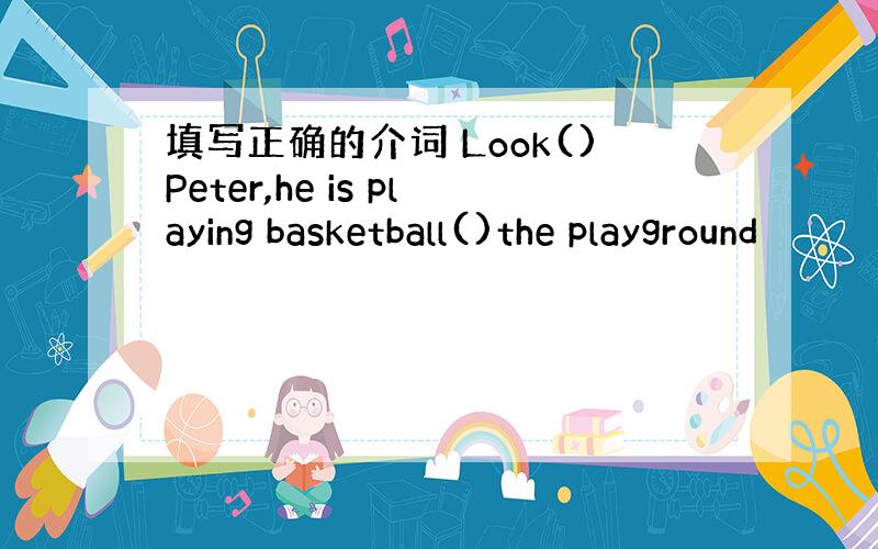 填写正确的介词 Look()Peter,he is playing basketball()the playground