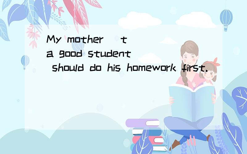 My mother (t )a good student should do his homework first.