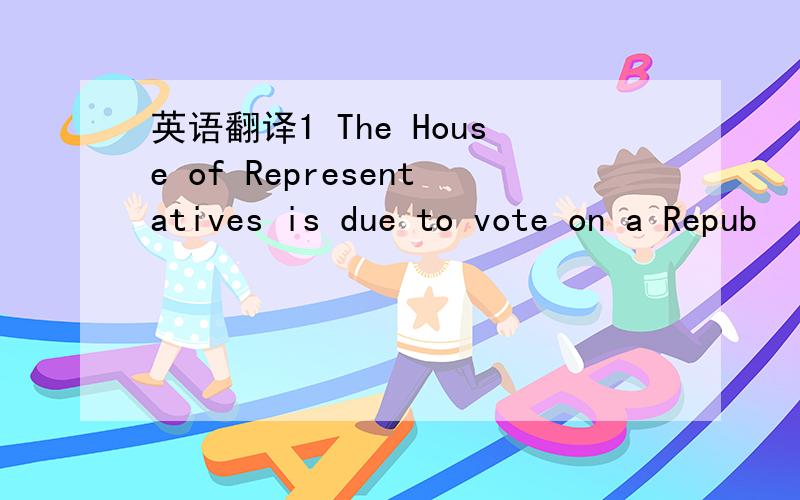 英语翻译1 The House of Representatives is due to vote on a Repub