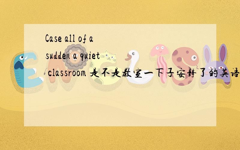 Case all of a sudden a quiet classroom 是不是教室一下子安静了的英语解释?急