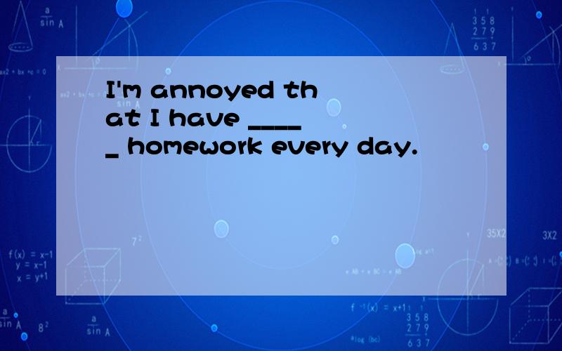 I'm annoyed that I have _____ homework every day.