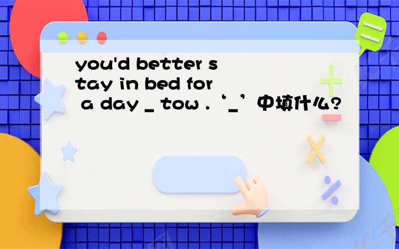 you'd better stay in bed for a day _ tow .‘_’中填什么?