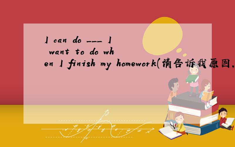 I can do ___ I want to do when I finish my homework(请告诉我原因,否