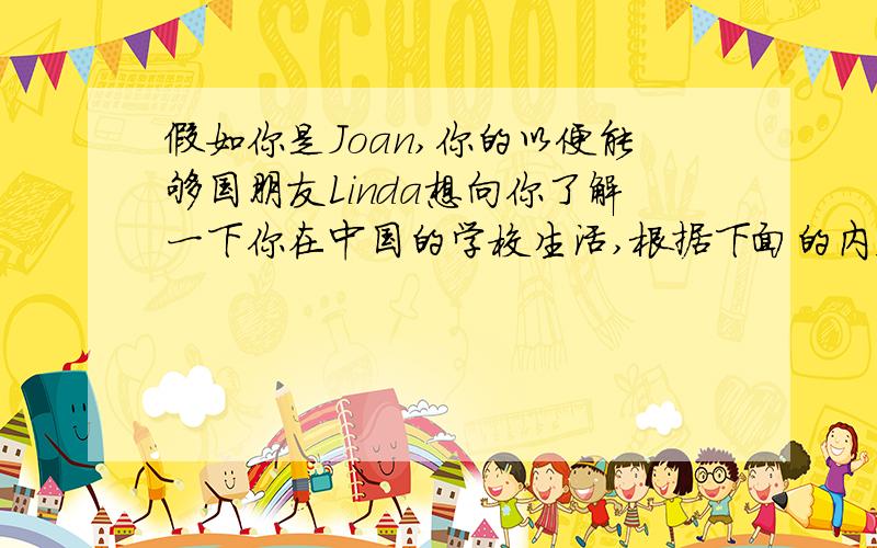 假如你是Joan,你的以便能够国朋友Linda想向你了解一下你在中国的学校生活,根据下面的内容提示给她写一封信介绍一下你