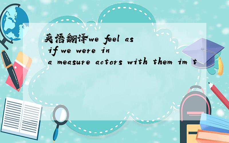 英语翻译we feel as if we were in a measure actors with them im t