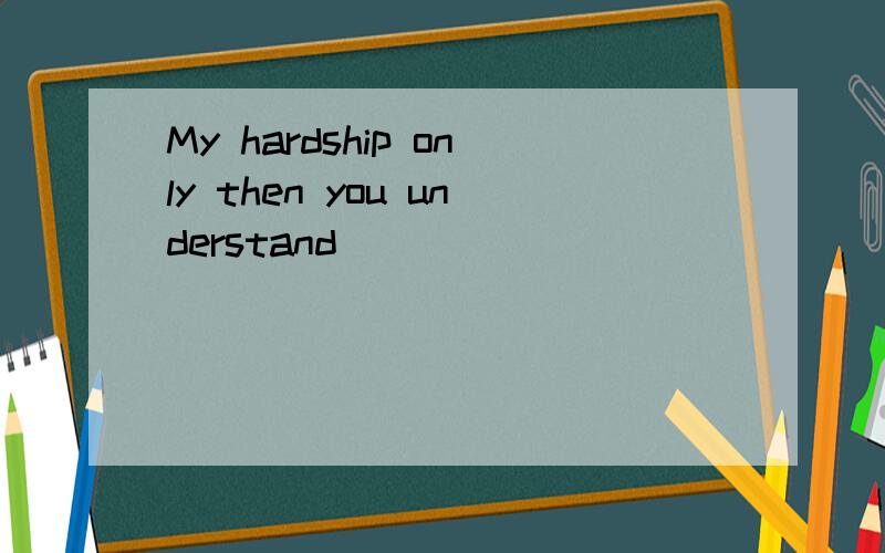 My hardship only then you understand