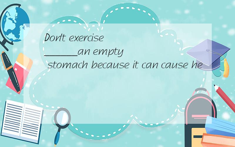 Don't exercise______an empty stomach because it can cause he