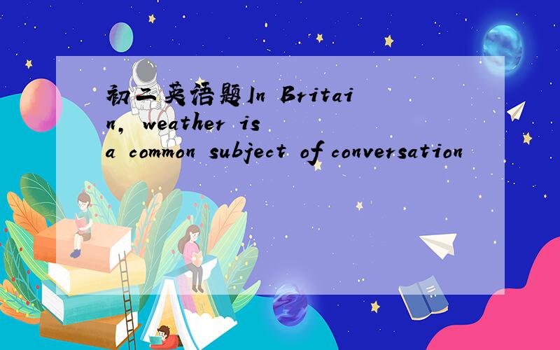 初二英语题In Britain, weather is a common subject of conversation
