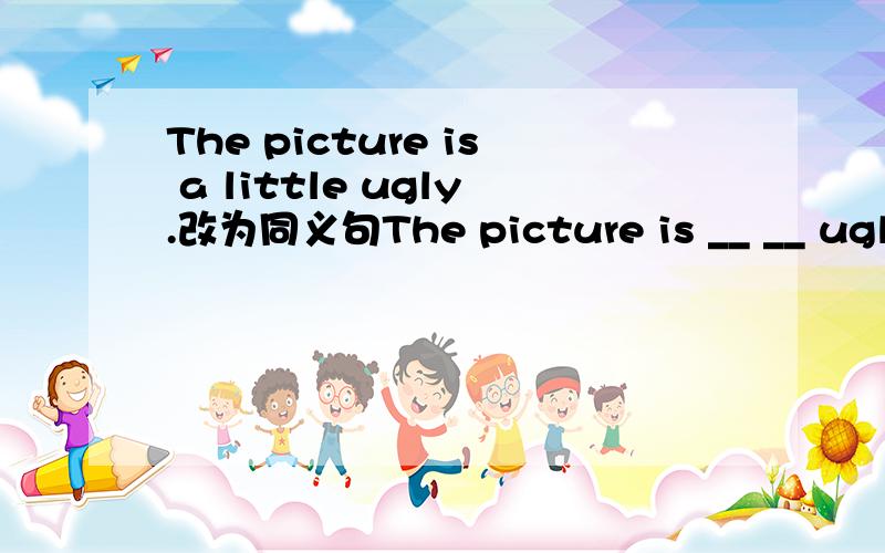 The picture is a little ugly.改为同义句The picture is __ __ ugly.