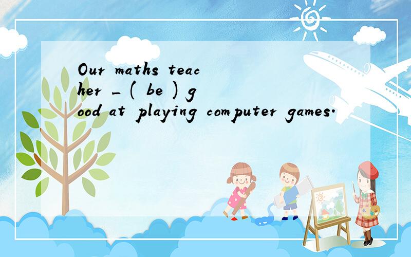 Our maths teacher _ ( be ) good at playing computer games.