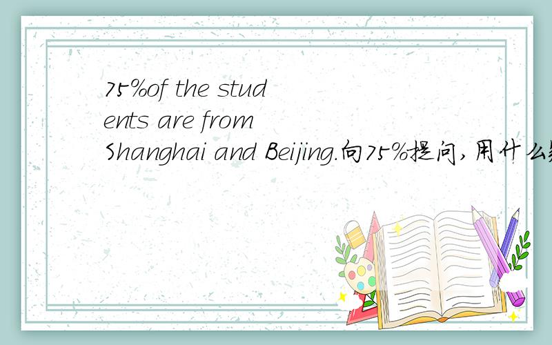 75%of the students are from Shanghai and Beijing.向75%提问,用什么疑