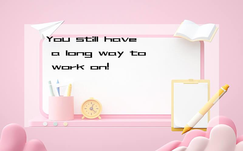 You still have a long way to work on!