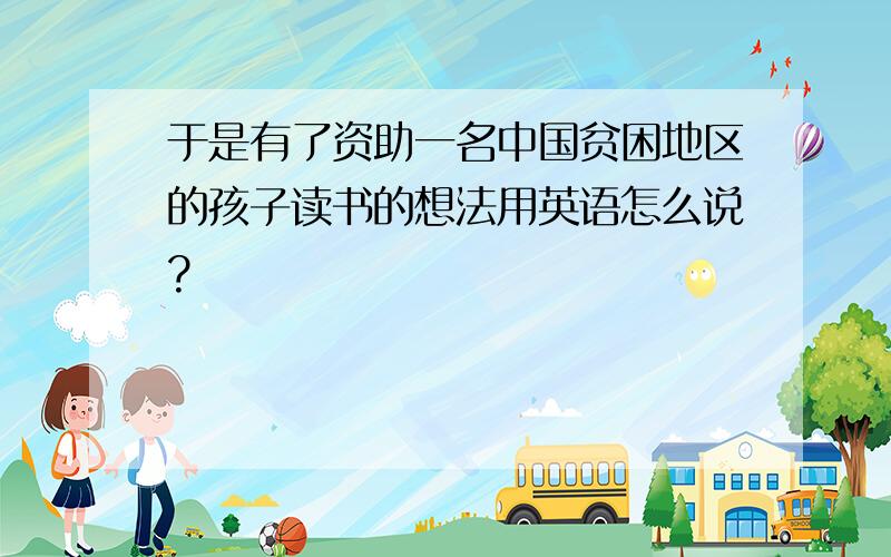 于是有了资助一名中国贫困地区的孩子读书的想法用英语怎么说?