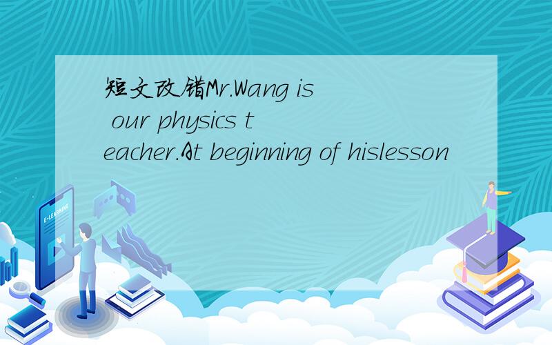 短文改错Mr.Wang is our physics teacher.At beginning of hislesson