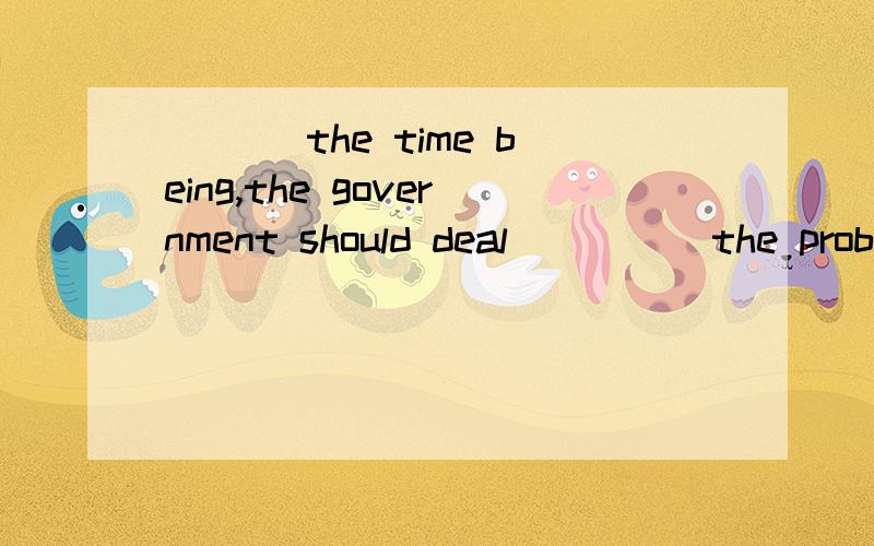 ___ the time being,the government should deal ____ the probl