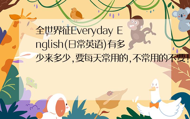 全世界征Everyday English(日常英语)有多少来多少,要每天常用的,不常用的不要!