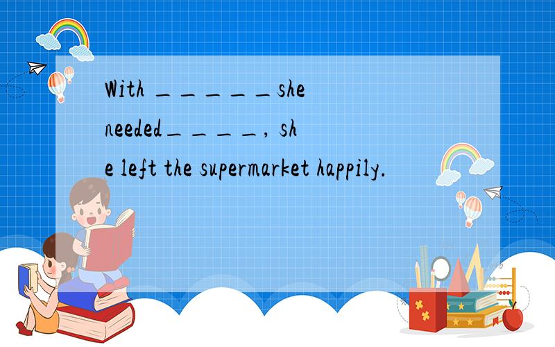 With _____she needed____, she left the supermarket happily.