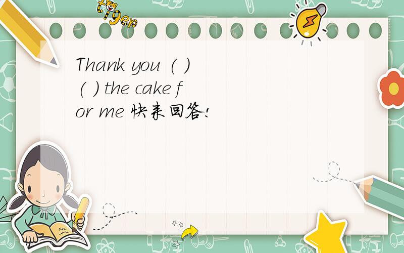 Thank you ( ) ( ) the cake for me 快来回答!