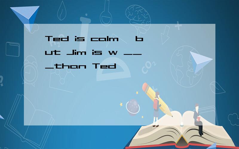 Ted is calm ,but Jim is w ___than Ted