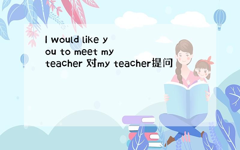 I would like you to meet my teacher 对my teacher提问
