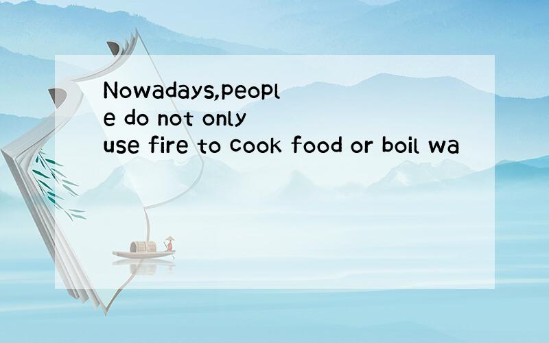 Nowadays,people do not only use fire to cook food or boil wa