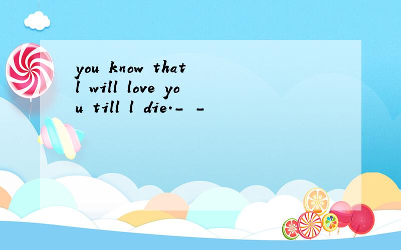 you know that l will love you till l die.- -