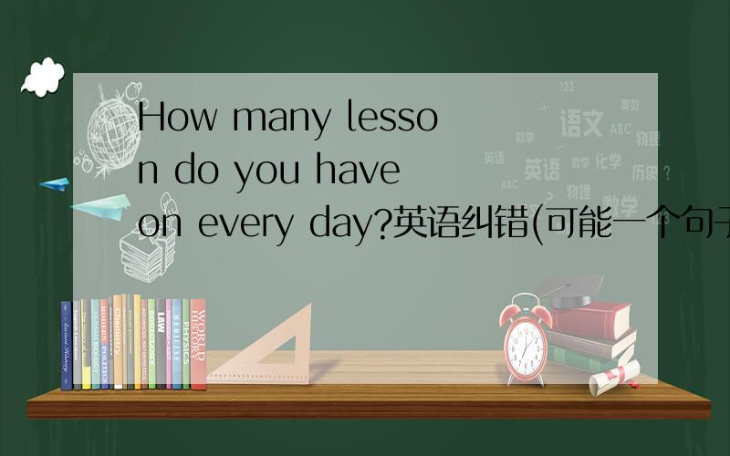 How many lesson do you have on every day?英语纠错(可能一个句子里有好几个)