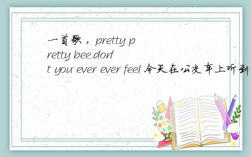 一首歌 , pretty pretty bee.don't you ever ever feel 今天在公交车上听到的,