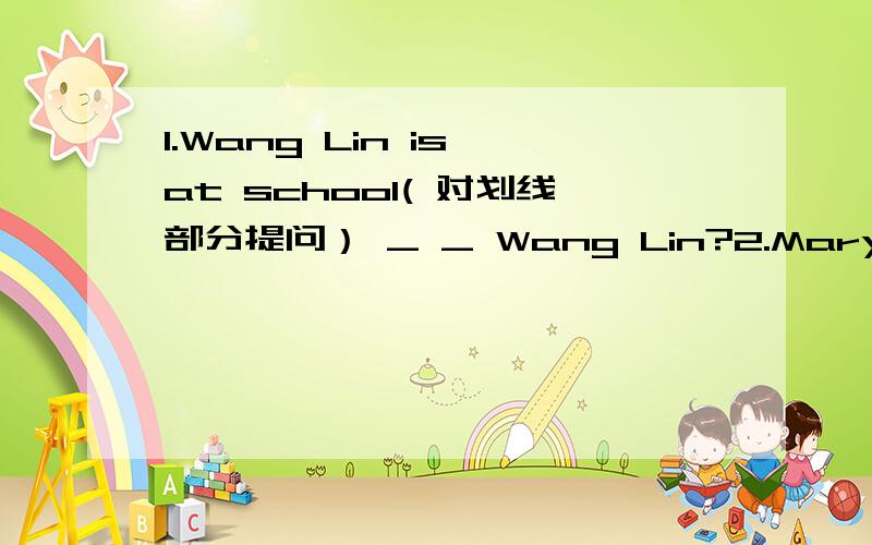 1.Wang Lin is at school( 对划线部分提问） _ _ Wang Lin?2.Mary is at