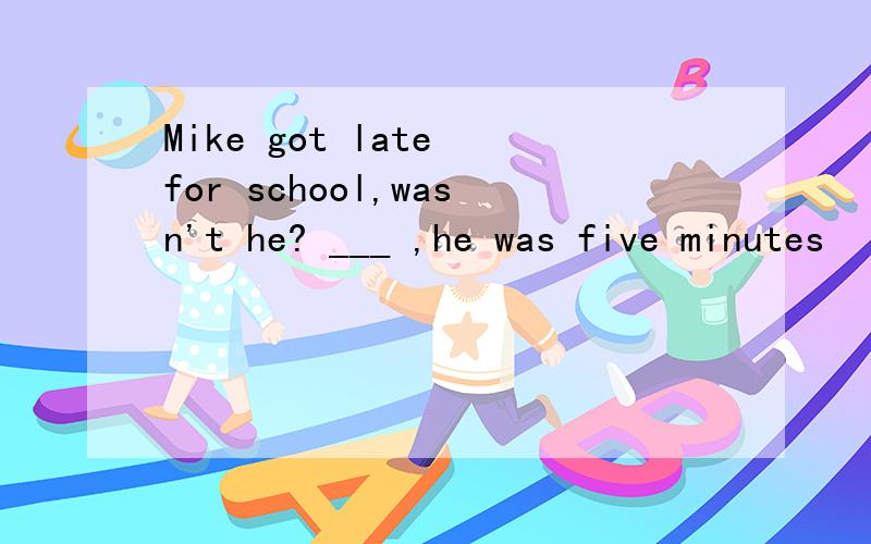 Mike got late for school,wasn't he? ___ ,he was five minutes