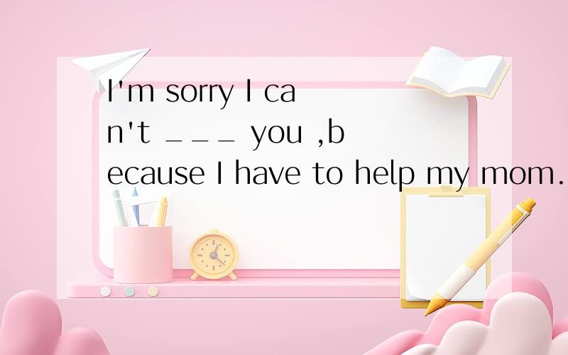 I'm sorry I can't ___ you ,because I have to help my mom.A s