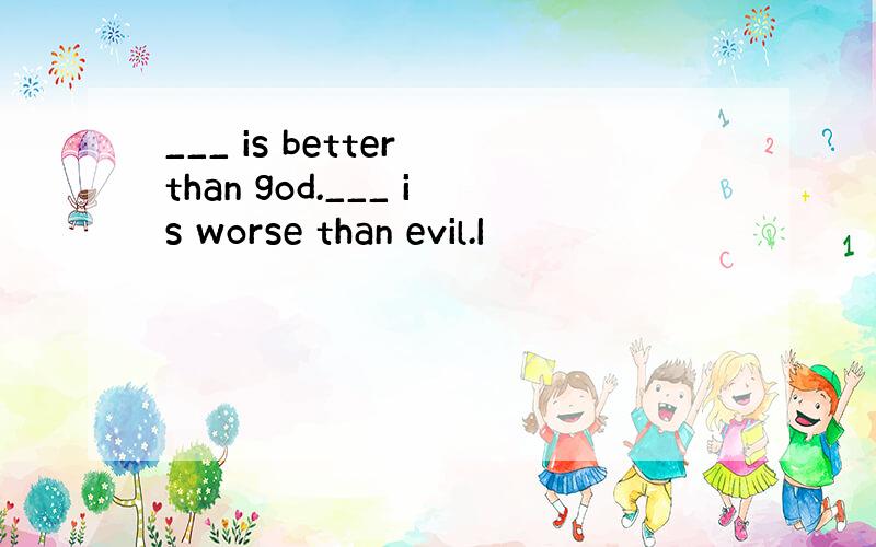 ___ is better than god.___ is worse than evil.I