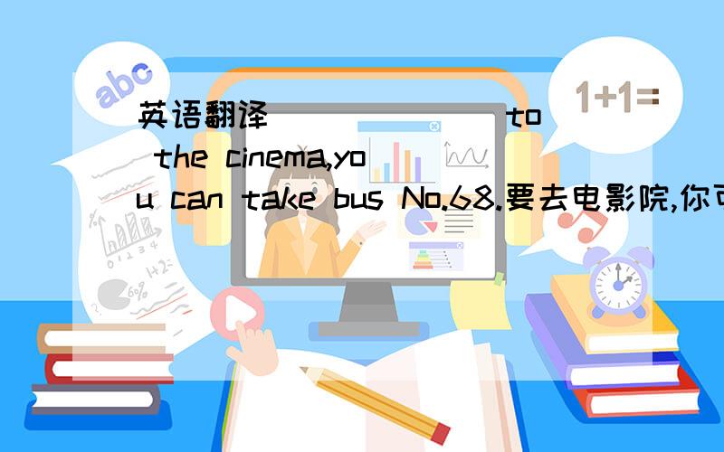 英语翻译___ ___ to the cinema,you can take bus No.68.要去电影院,你可以在这