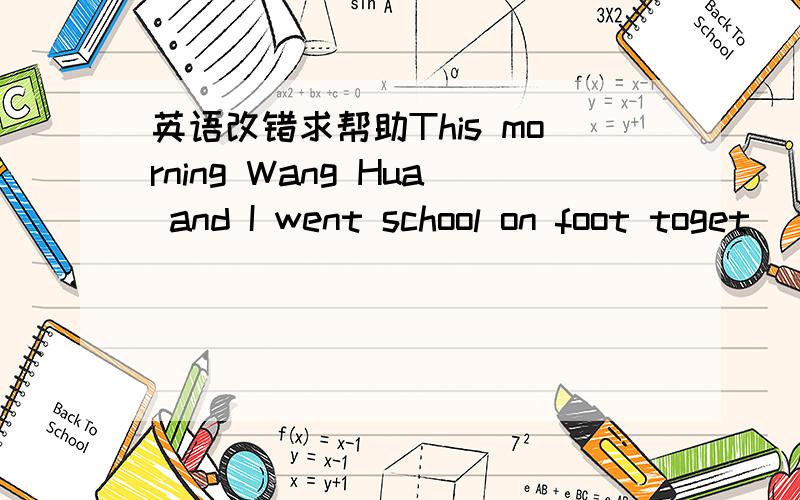 英语改错求帮助This morning Wang Hua and I went school on foot toget