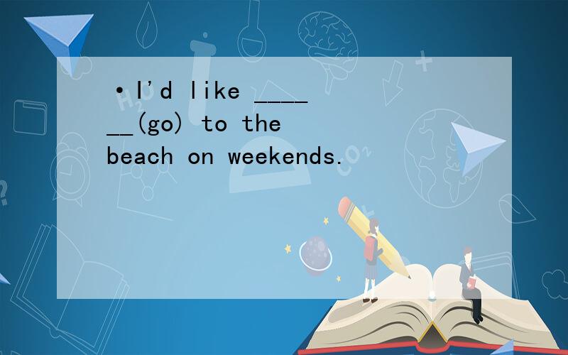 ·I'd like ______(go) to the beach on weekends.