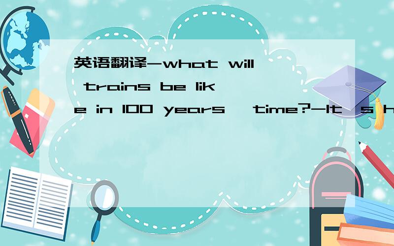 英语翻译-what will trains be like in 100 years' time?-It's hard