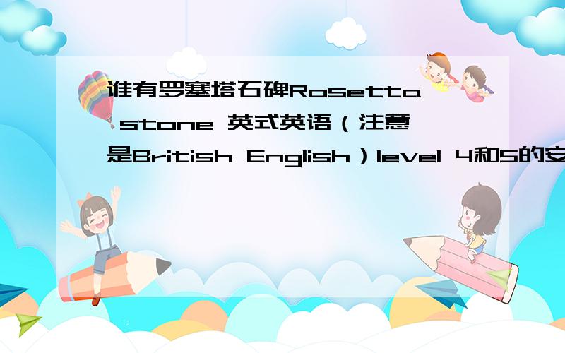 谁有罗塞塔石碑Rosetta stone 英式英语（注意是British English）level 4和5的安装包?
