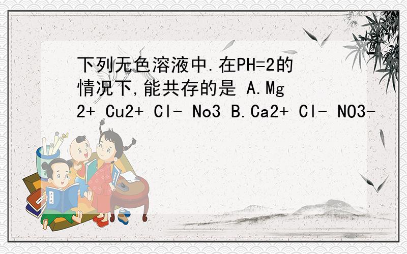 下列无色溶液中.在PH=2的情况下,能共存的是 A.Mg2+ Cu2+ Cl- No3 B.Ca2+ Cl- NO3-