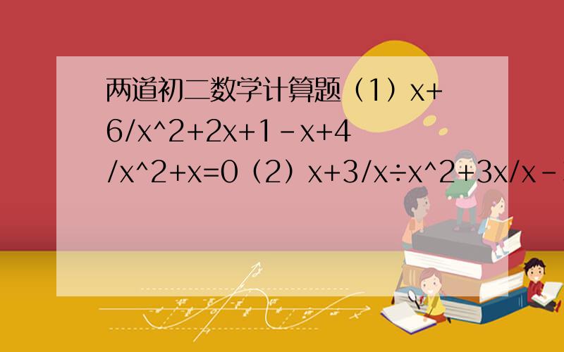 两道初二数学计算题（1）x+6/x^2+2x+1-x+4/x^2+x=0（2）x+3/x÷x^2+3x/x-3·1/3-