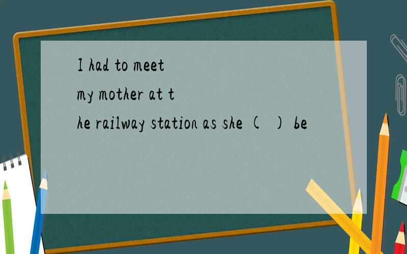 I had to meet my mother at the railway station as she ( ) be