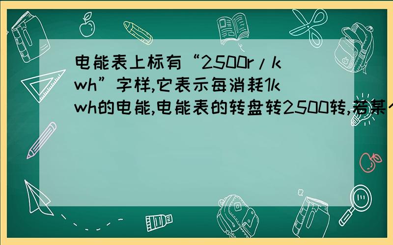 电能表上标有“2500r/kwh”字样,它表示每消耗1kwh的电能,电能表的转盘转2500转,若某个用电器单独使用时、则
