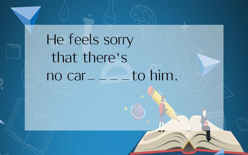 He feels sorry that there's no car____to him.