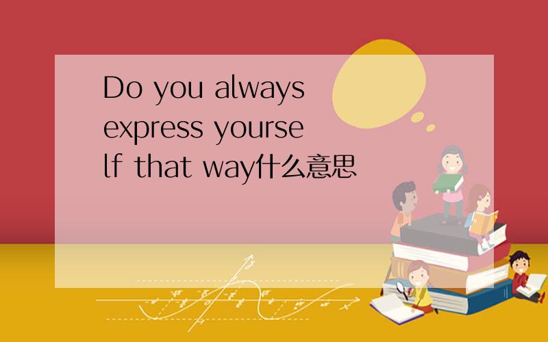 Do you always express yourself that way什么意思