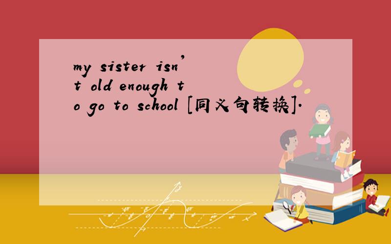 my sister isn't old enough to go to school [同义句转换].