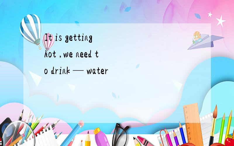It is getting hot ,we need to drink — water