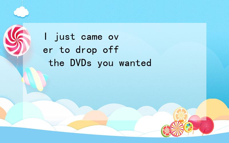 I just came over to drop off the DVDs you wanted