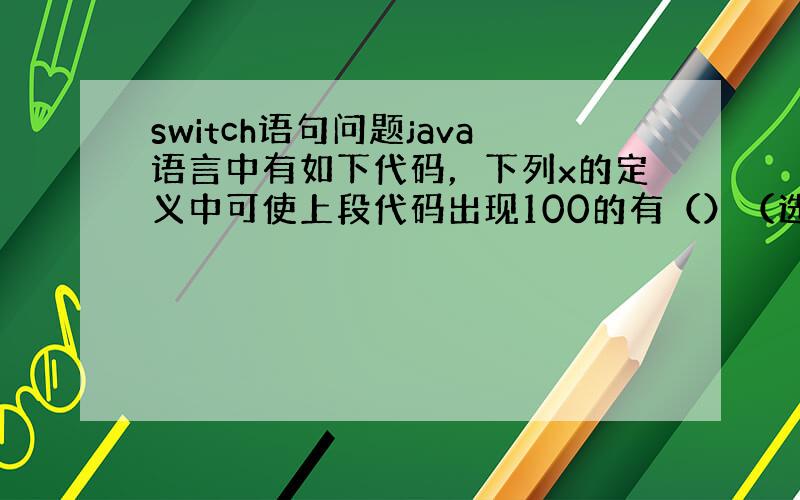 switch语句问题java语言中有如下代码，下列x的定义中可使上段代码出现100的有（）（选两项）switch（x）{